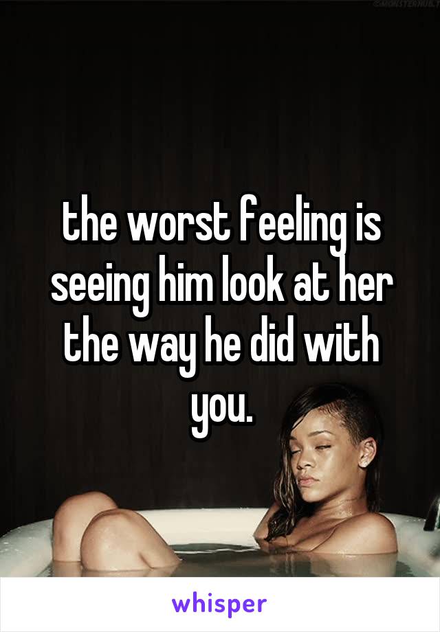 the worst feeling is seeing him look at her the way he did with you.