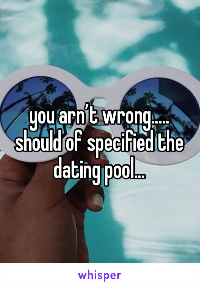 you arn’t wrong..... should of specified the dating pool...