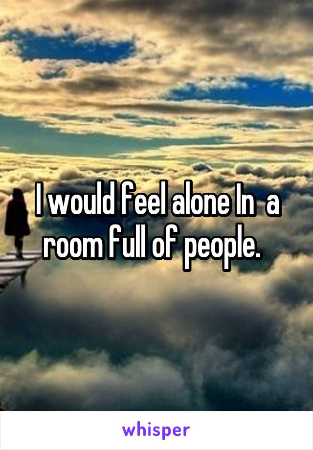 I would feel alone In  a room full of people.  