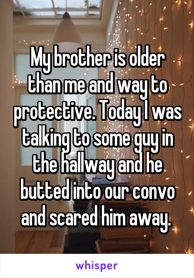 My brother is older than me and way to protective. Today I was talking to some guy in the hallway and he butted into our convo and scared him away. 