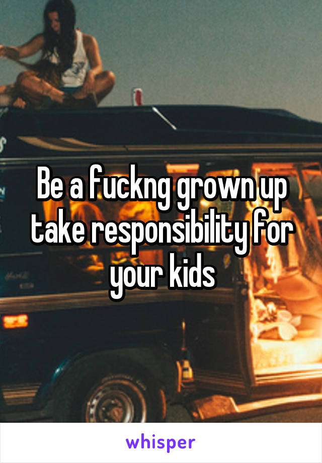 Be a fuckng grown up take responsibility for your kids