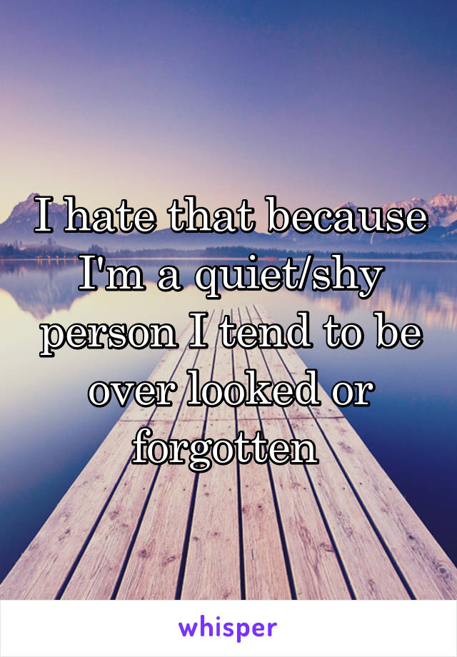 I hate that because I'm a quiet/shy person I tend to be over looked or forgotten 
