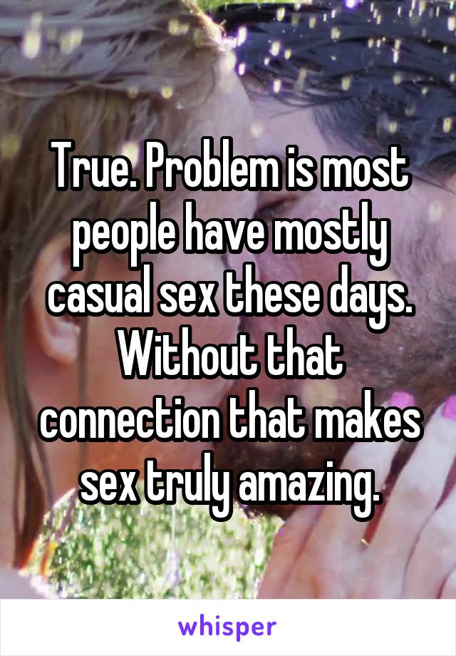 True. Problem is most people have mostly casual sex these days. Without that connection that makes sex truly amazing.