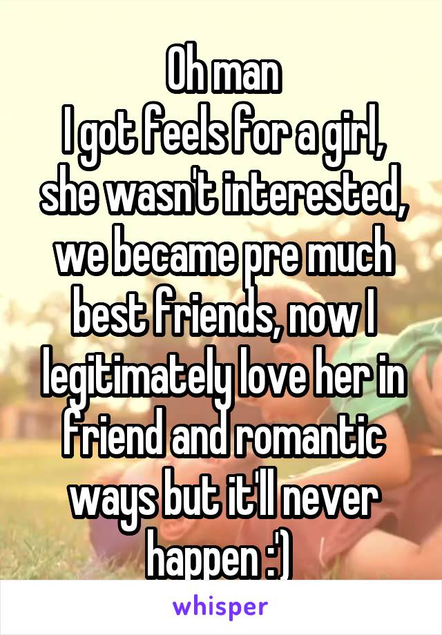 Oh man
I got feels for a girl, she wasn't interested, we became pre much best friends, now I legitimately love her in friend and romantic ways but it'll never happen :') 