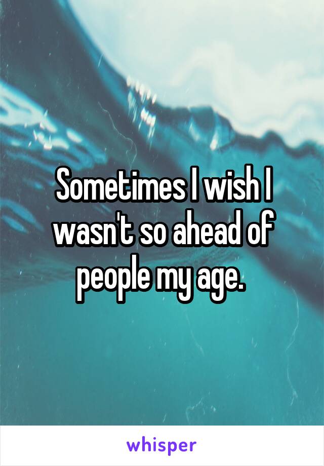 Sometimes I wish I wasn't so ahead of people my age. 