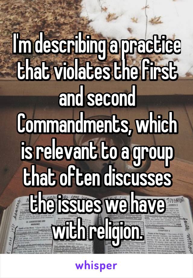 I'm describing a practice that violates the first and second Commandments, which is relevant to a group that often discusses the issues we have with religion.