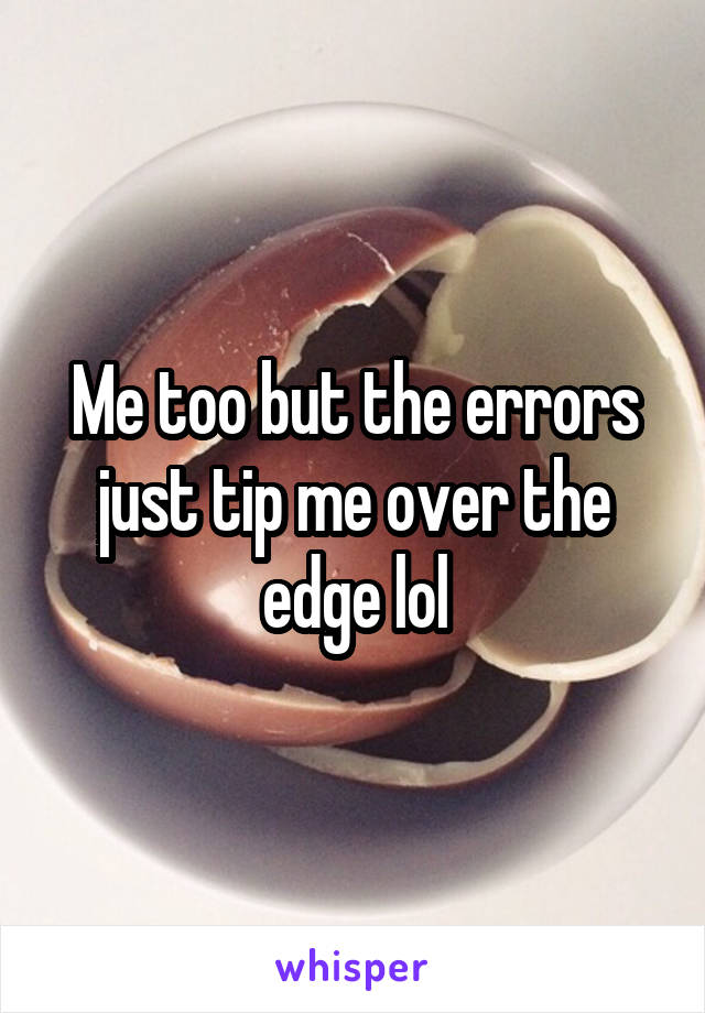 Me too but the errors just tip me over the edge lol