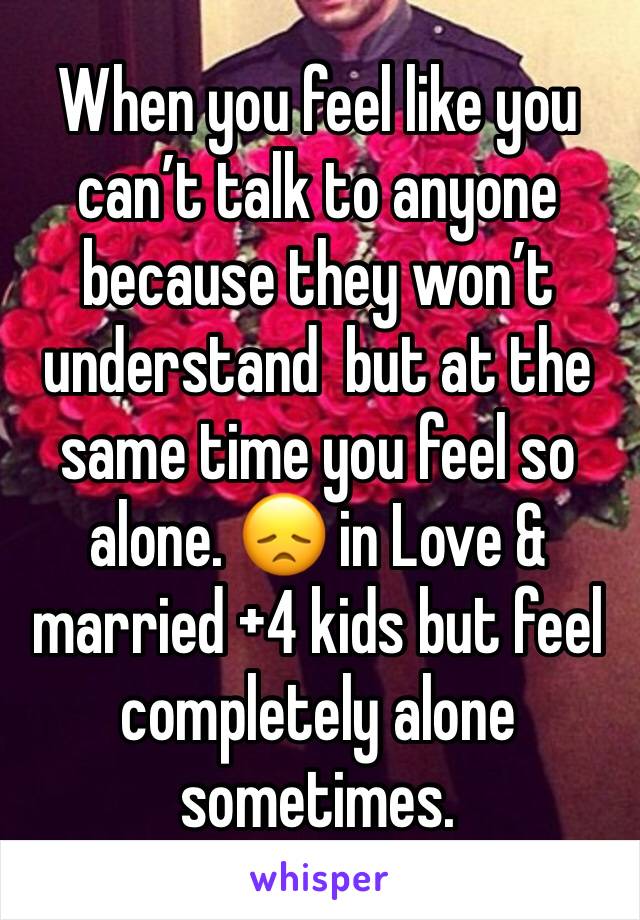 When you feel like you can’t talk to anyone because they won’t understand  but at the same time you feel so alone. 😞 in Love & married +4 kids but feel completely alone sometimes. 