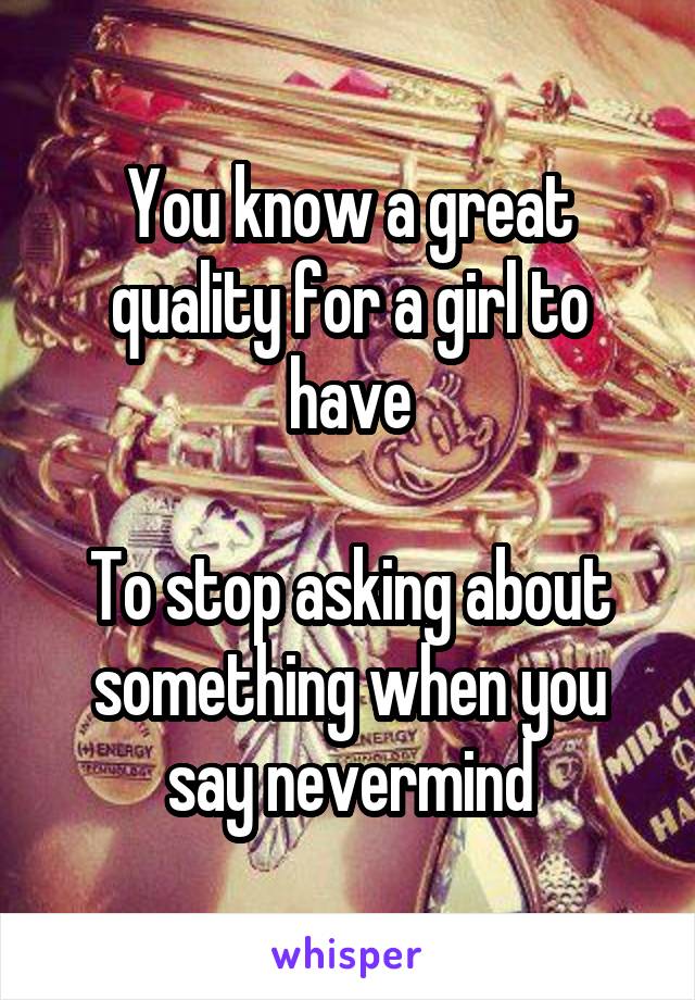You know a great quality for a girl to have

To stop asking about something when you say nevermind