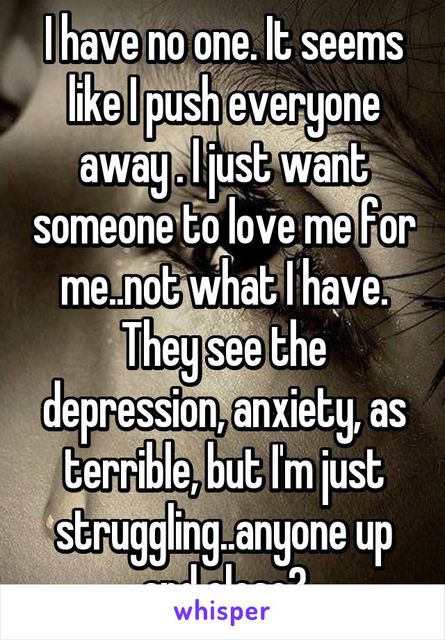 I have no one. It seems like I push everyone away . I just want someone to love me for me..not what I have. They see the depression, anxiety, as terrible, but I'm just struggling..anyone up and close?