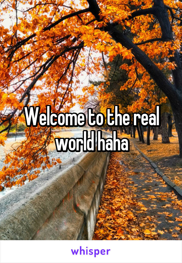 Welcome to the real world haha