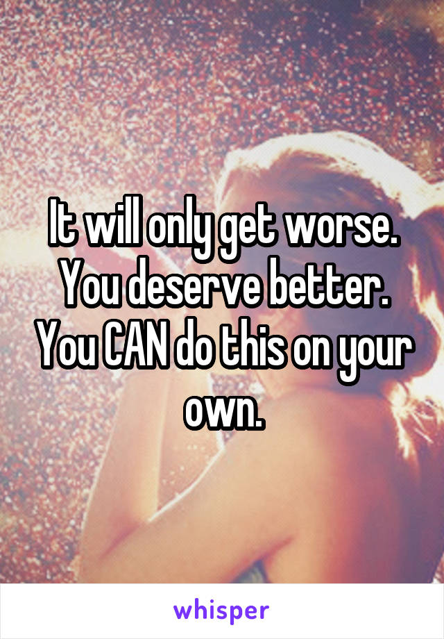 It will only get worse. You deserve better. You CAN do this on your own.