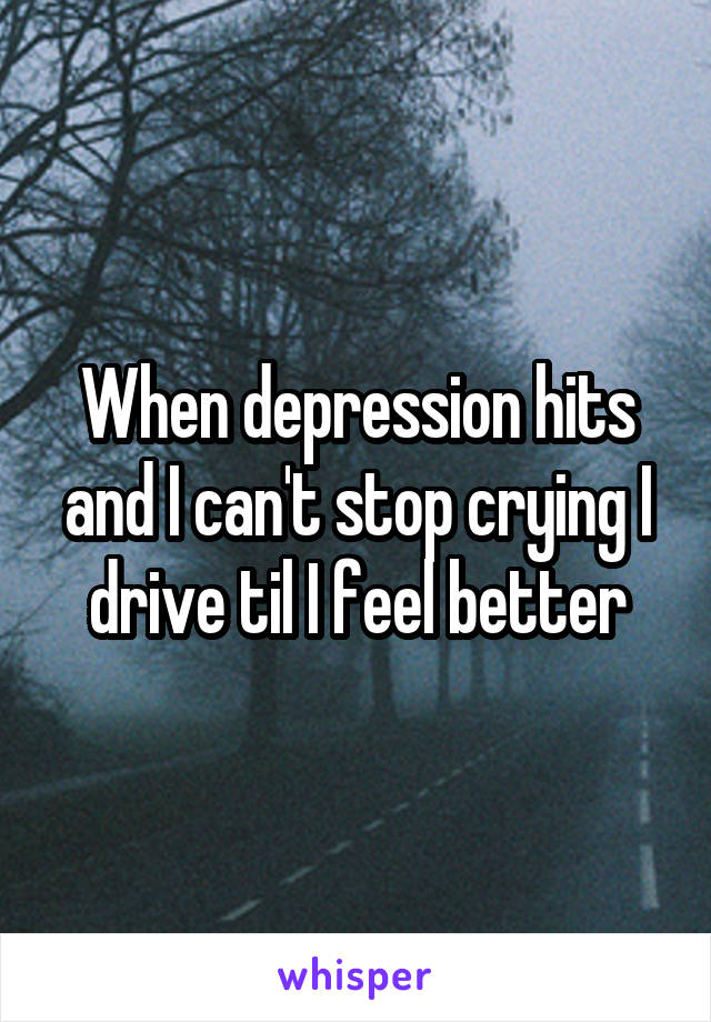When depression hits and I can't stop crying I drive til I feel better