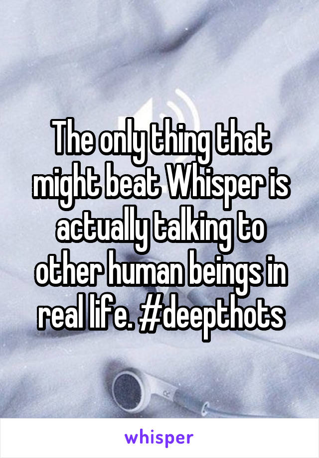 The only thing that might beat Whisper is actually talking to other human beings in real life. #deepthots