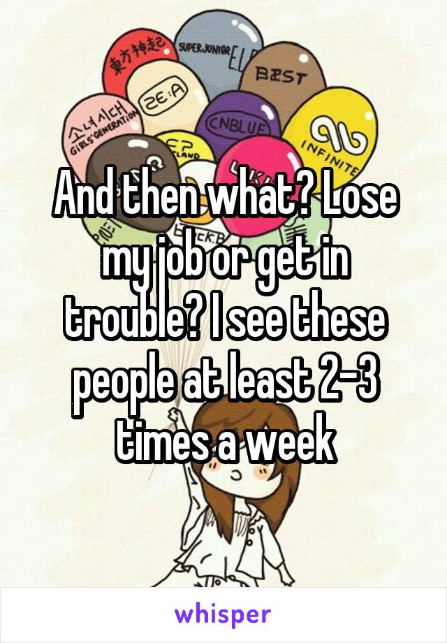And then what? Lose my job or get in trouble? I see these people at least 2-3 times a week