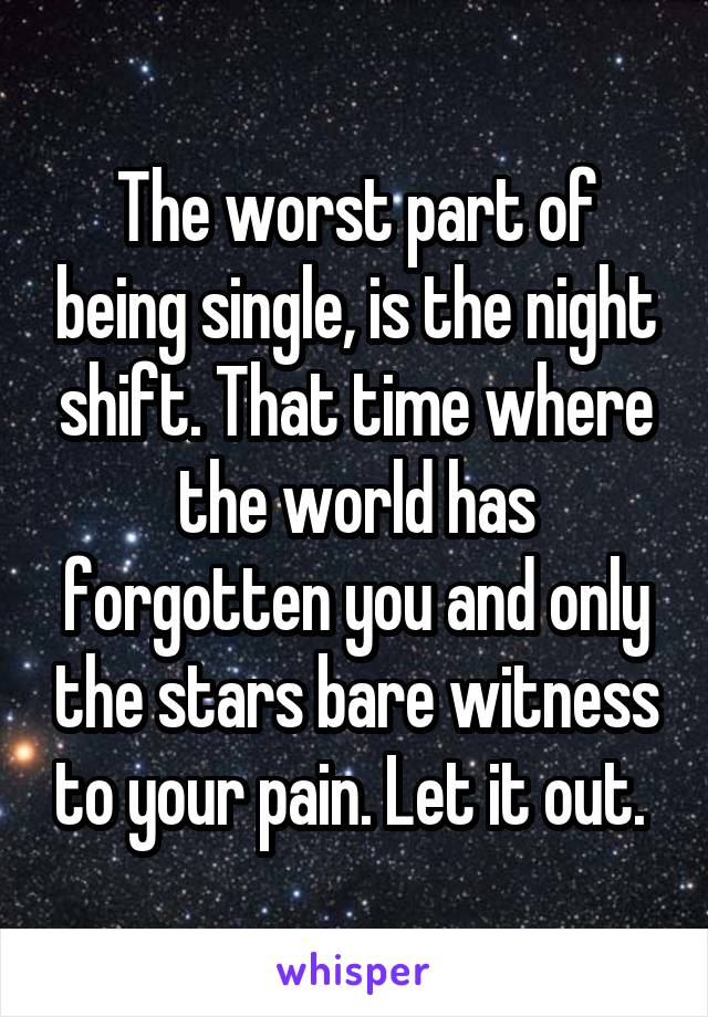 The worst part of being single, is the night shift. That time where the world has forgotten you and only the stars bare witness to your pain. Let it out. 