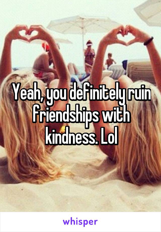Yeah, you definitely ruin friendships with kindness. Lol