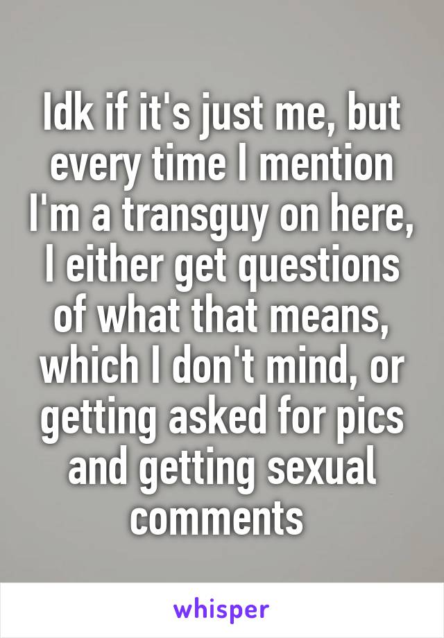 Idk if it's just me, but every time I mention I'm a transguy on here, I either get questions of what that means, which I don't mind, or getting asked for pics and getting sexual comments 