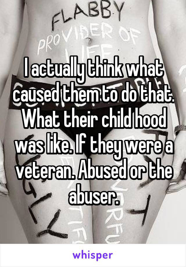 I actually think what caused them to do that. What their child hood was like. If they were a veteran. Abused or the abuser.