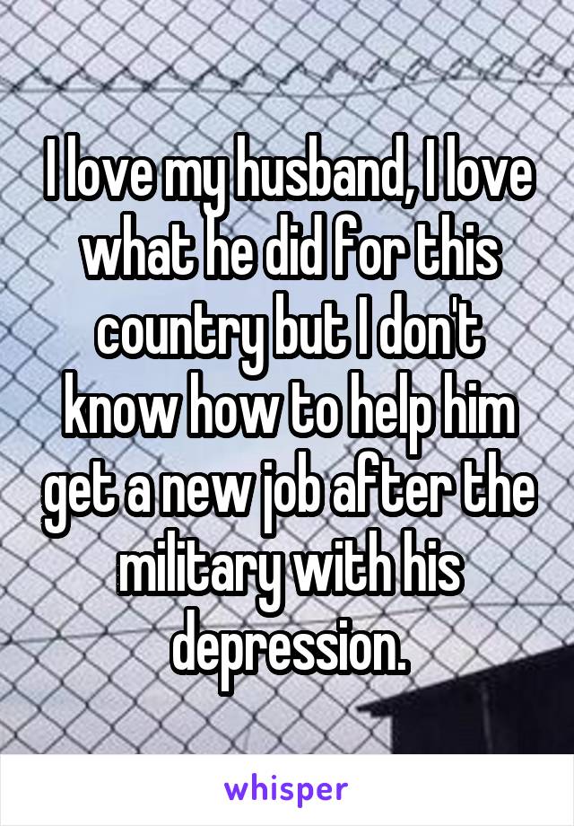 I love my husband, I love what he did for this country but I don't know how to help him get a new job after the military with his depression.