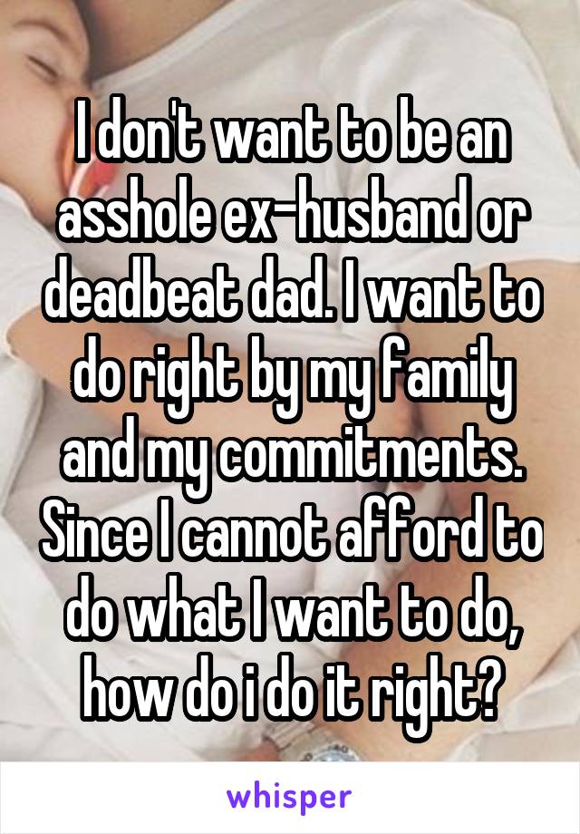 I don't want to be an asshole ex-husband or deadbeat dad. I want to do right by my family and my commitments. Since I cannot afford to do what I want to do, how do i do it right?