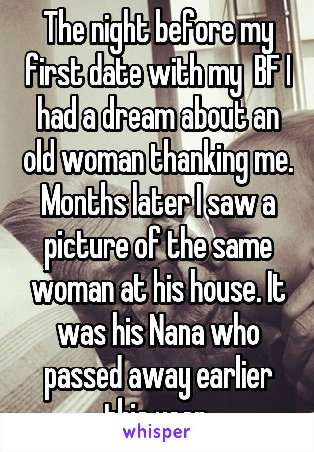 The night before my first date with my  BF I had a dream about an old woman thanking me. Months later I saw a picture of the same woman at his house. It was his Nana who passed away earlier this year.