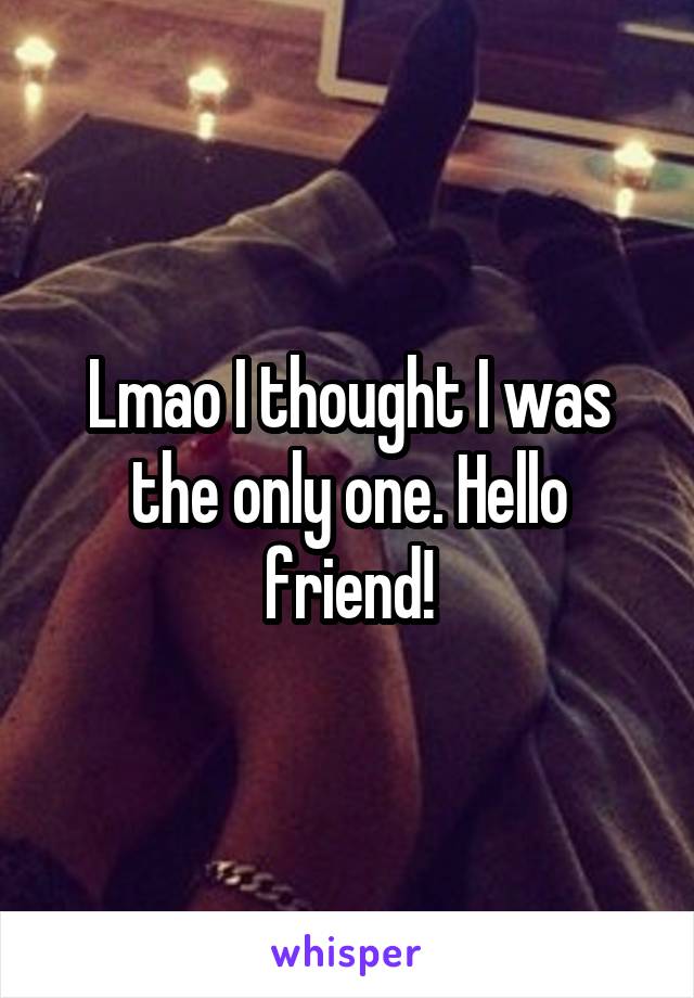 Lmao I thought I was the only one. Hello friend!