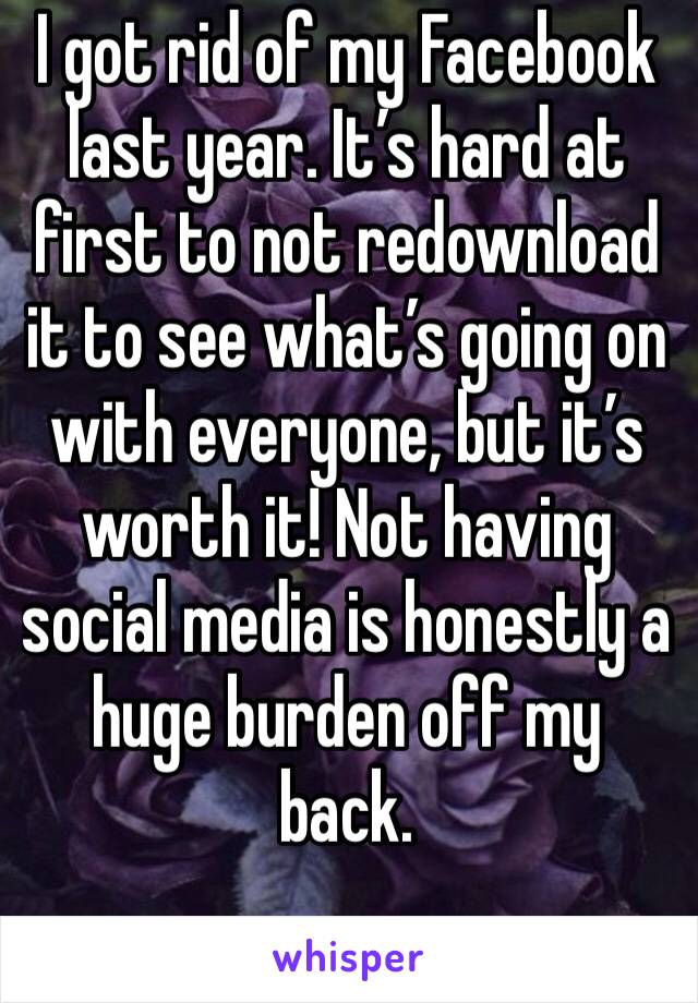 I got rid of my Facebook last year. It’s hard at first to not redownload it to see what’s going on with everyone, but it’s worth it! Not having social media is honestly a huge burden off my back.