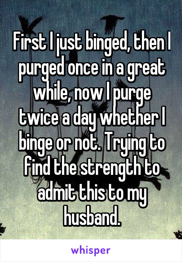 First I just binged, then I purged once in a great while, now I purge twice a day whether I binge or not. Trying to find the strength to admit this to my husband.