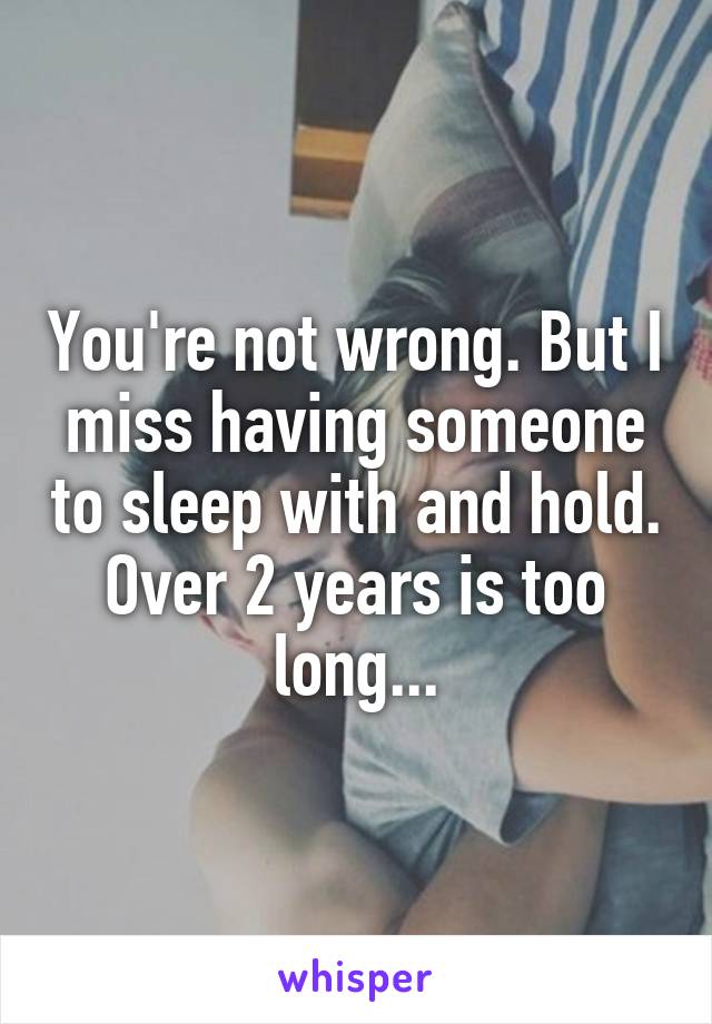 You're not wrong. But I miss having someone to sleep with and hold. Over 2 years is too long...