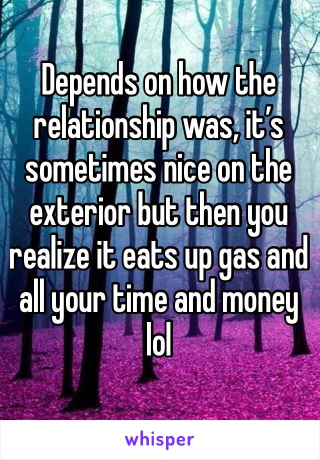 Depends on how the relationship was, it’s sometimes nice on the exterior but then you realize it eats up gas and all your time and money lol