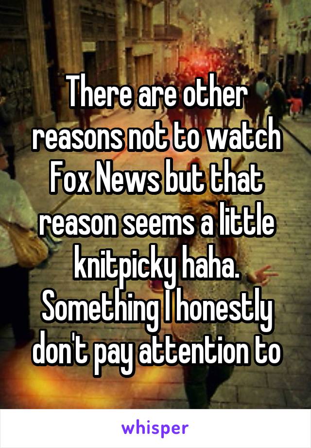 There are other reasons not to watch Fox News but that reason seems a little knitpicky haha. Something I honestly don't pay attention to