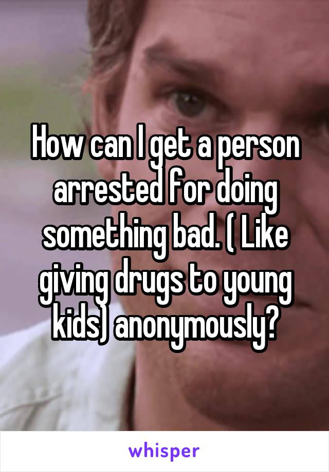 How can I get a person arrested for doing something bad. ( Like giving drugs to young kids) anonymously?