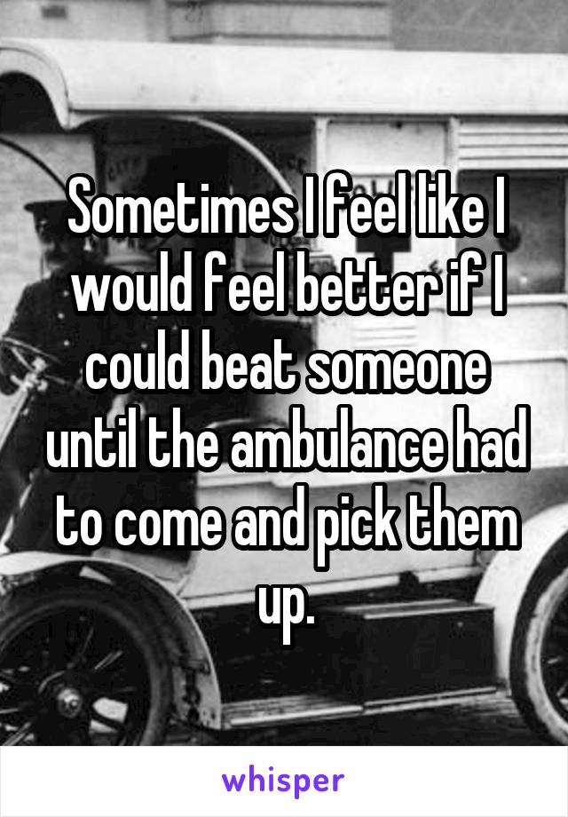 Sometimes I feel like I would feel better if I could beat someone until the ambulance had to come and pick them up.