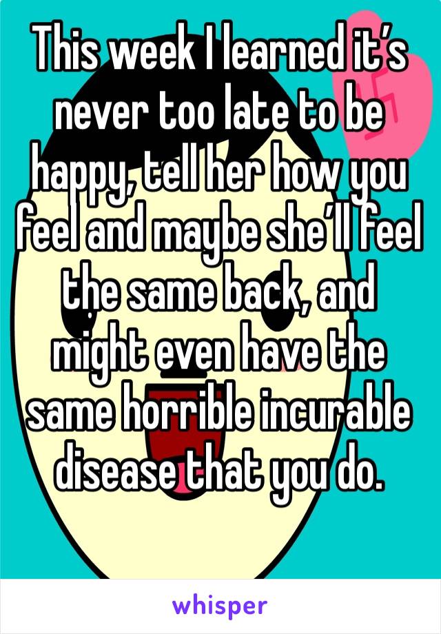 This week I learned it’s never too late to be happy, tell her how you feel and maybe she’ll feel the same back, and might even have the same horrible incurable disease that you do. 