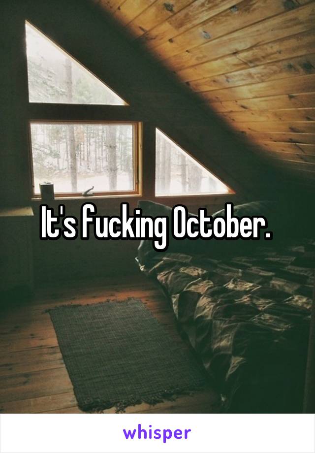 It's fucking October. 