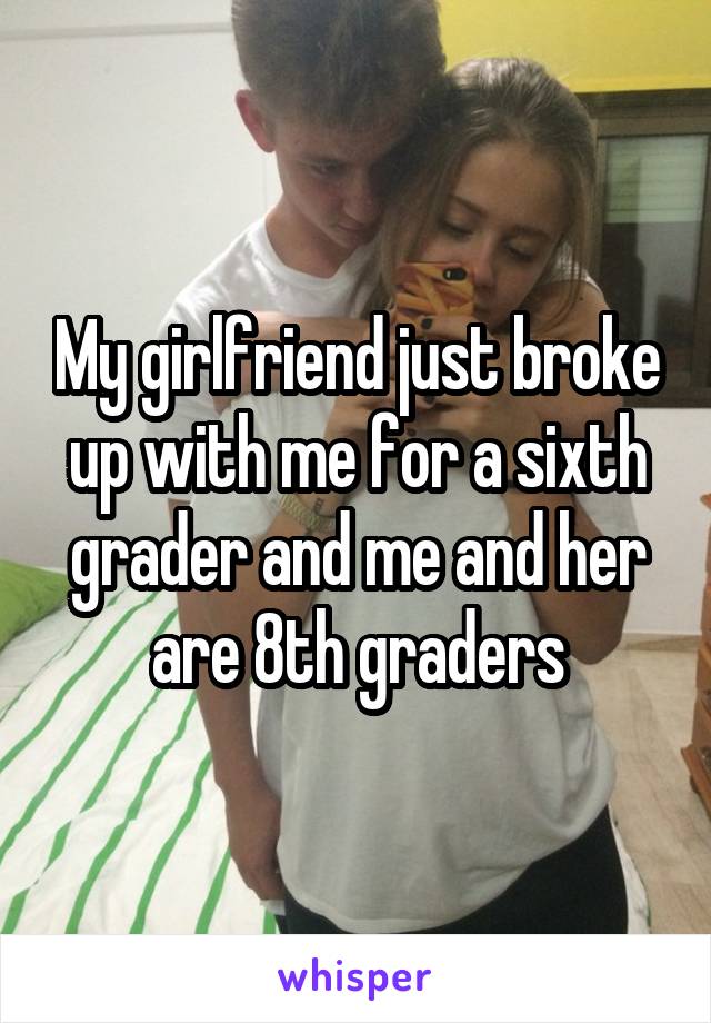 My girlfriend just broke up with me for a sixth grader and me and her are 8th graders