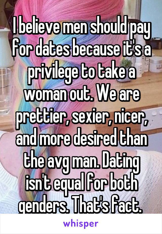 I believe men should pay for dates because it's a privilege to take a woman out. We are prettier, sexier, nicer, and more desired than the avg man. Dating isn't equal for both genders. That's fact. 