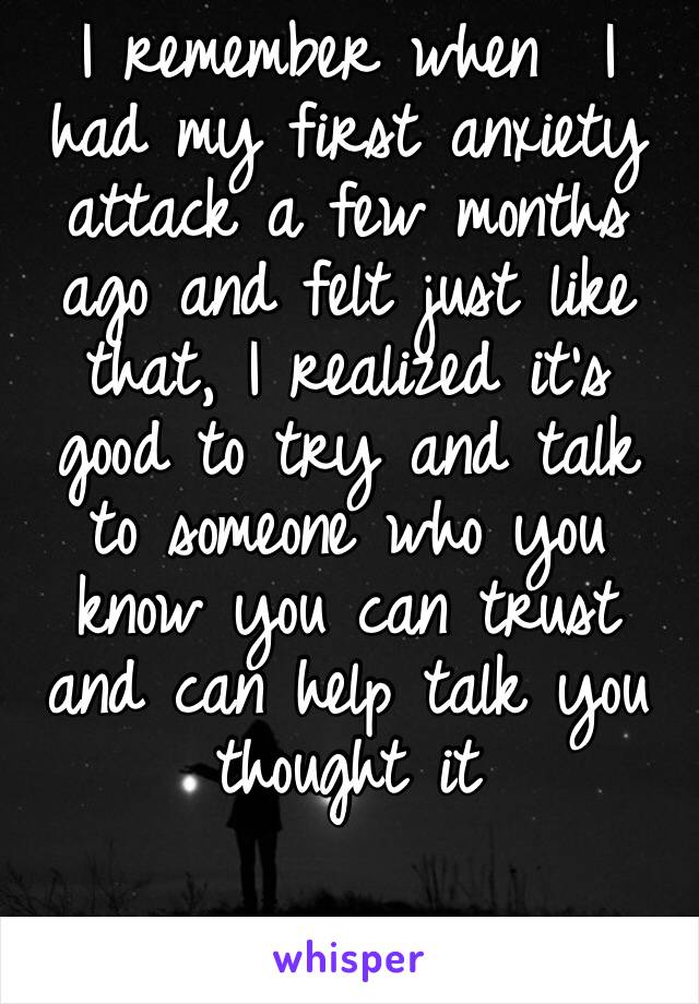 I remember when  I had my first anxiety attack a few months ago and felt just like that, I realized it’s good to try and talk to someone who you know you can trust and can help talk you thought it