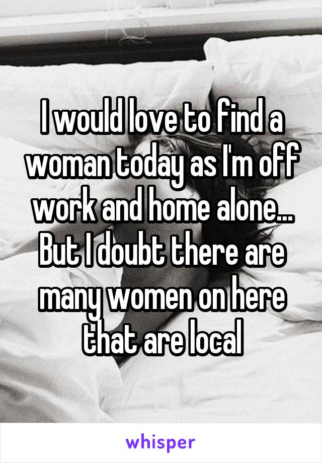 I would love to find a woman today as I'm off work and home alone... But I doubt there are many women on here that are local