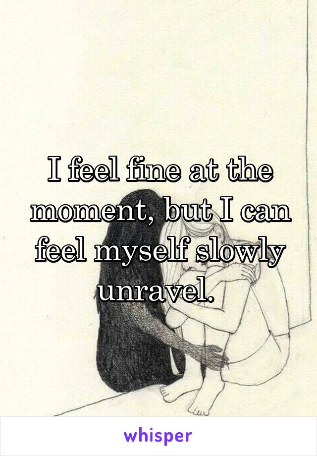 I feel fine at the moment, but I can feel myself slowly unravel. 