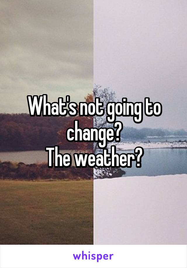 What's not going to change?
The weather?