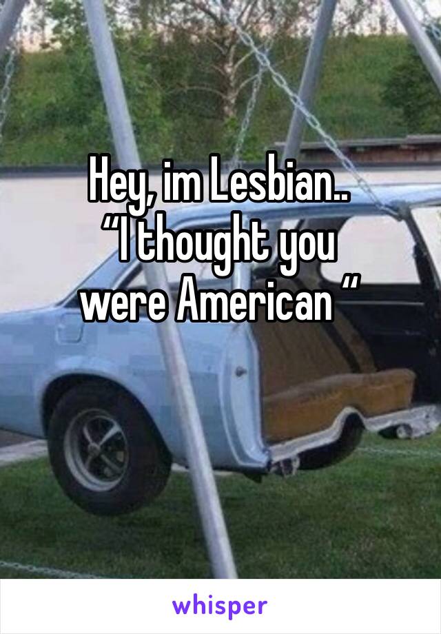 Hey, im Lesbian..
“I thought you were American “