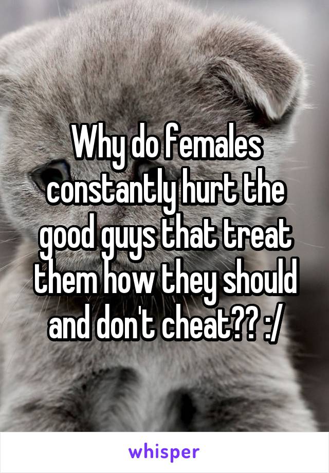 Why do females constantly hurt the good guys that treat them how they should and don't cheat?? :/