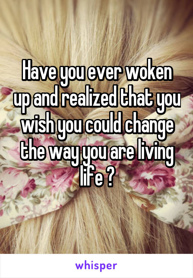 Have you ever woken up and realized that you wish you could change the way you are living life ?
