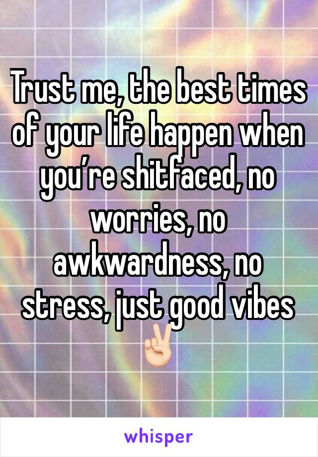 Trust me, the best times of your life happen when you’re shitfaced, no worries, no awkwardness, no stress, just good vibes ✌🏻