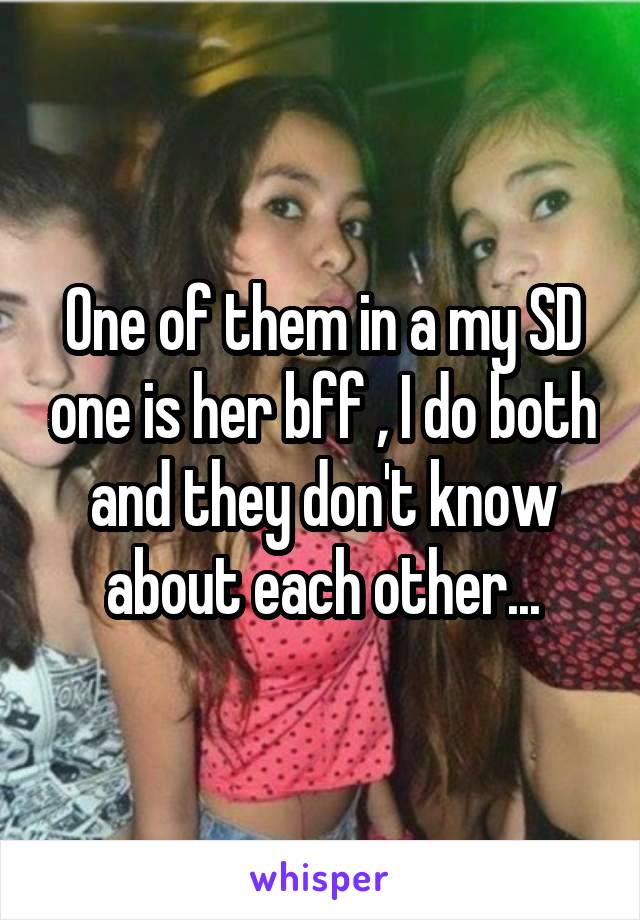 One of them in a my SD one is her bff , I do both and they don't know about each other...