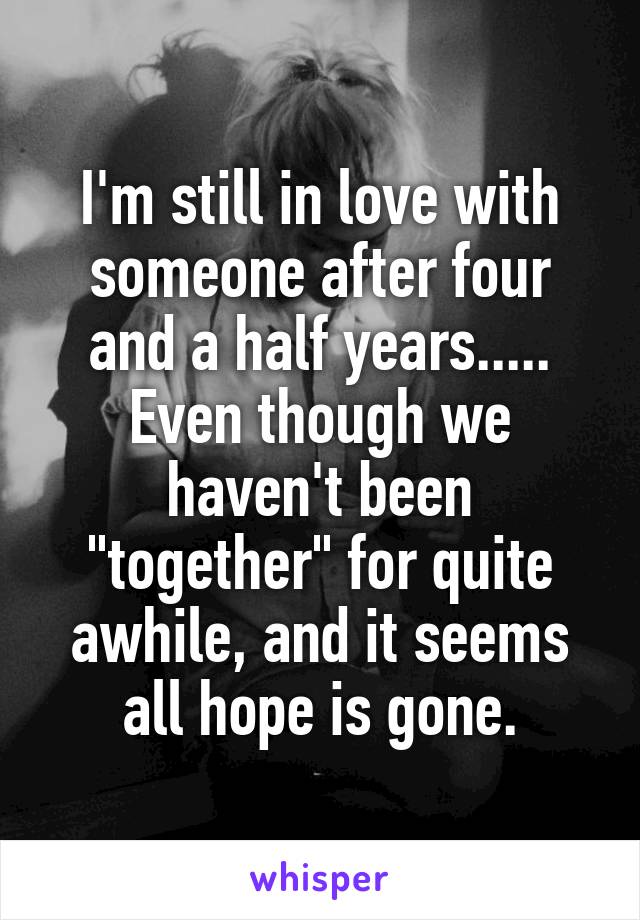 I'm still in love with someone after four and a half years..... Even though we haven't been "together" for quite awhile, and it seems all hope is gone.