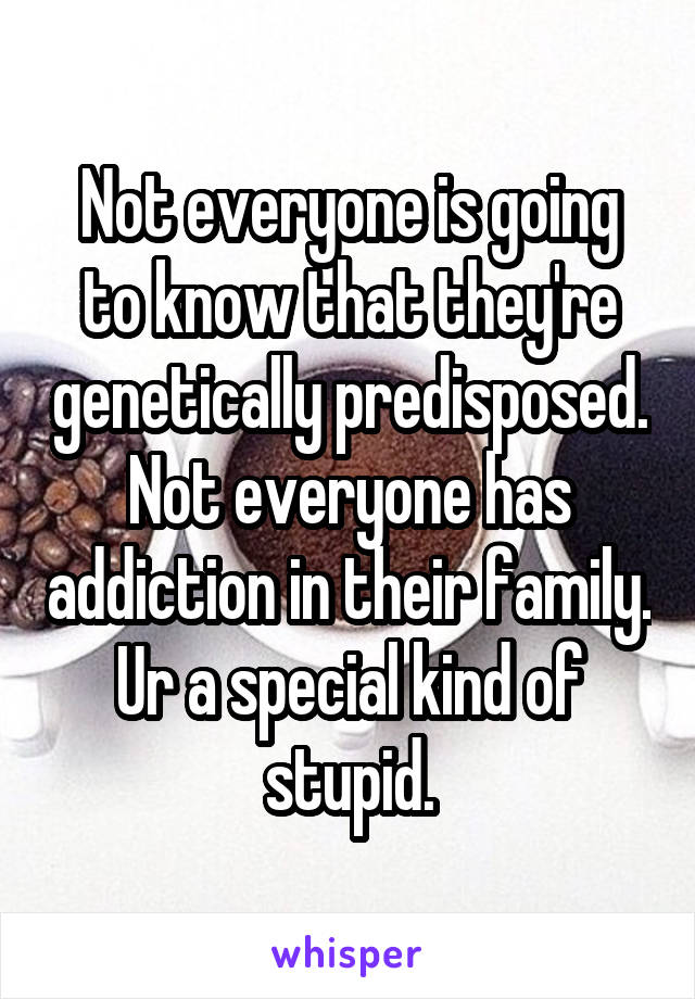 Not everyone is going to know that they're genetically predisposed. Not everyone has addiction in their family. Ur a special kind of stupid.