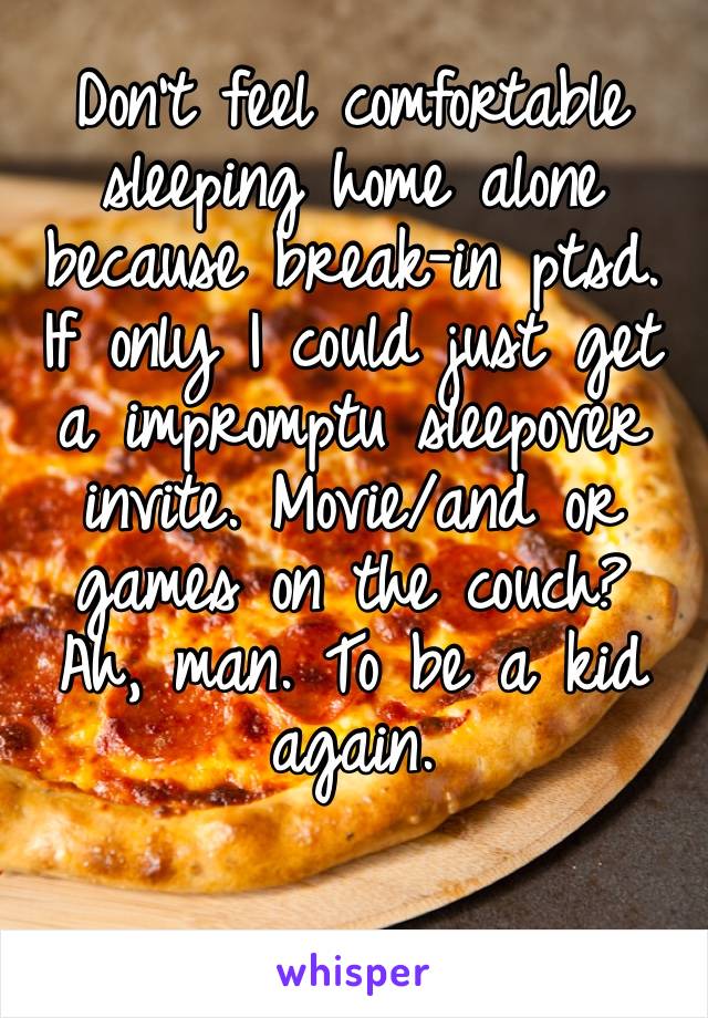 Don’t feel comfortable sleeping home alone because break-in ptsd. If only I could just get a impromptu sleepover invite. Movie/and or games on the couch? Ah, man. To be a kid again. 